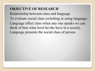 OBJECTIVE OF RESEARCH 
 Relationship between class and language 
 To evaluate social class switching in using language. 
 Language effect class when any one speaks we can 
think of him what level he/she have in a society. 
Language presents the social class of person. 
 
