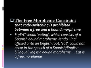  The Free Morpheme Constraint -
that code-switching is prohibited
between a free and a bound morpheme
 Eg:EAT-iendo 'eating', which consists of a
Spanish bound morpheme -iendo '-ing'
affixed onto an English root, 'eat', could not
occur in the speech of a Spanish/English
bilingual. ing is a bound morpheme.... Eat is
a free morpheme
 