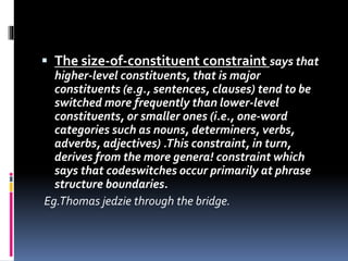  The size-of-constituent constraint says that
higher-level constituents, that is major
constituents (e.g., sentences, clauses) tend to be
switched more frequently than lower-level
constituents, or smaller ones (i.e., one-word
categories such as nouns, determiners, verbs,
adverbs, adjectives) .This constraint, in turn,
derives from the more genera! constraint which
says that codeswitches occur primarily at phrase
structure boundaries.
Eg.Thomas jedzie through the bridge.
 