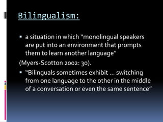 Bilingualism:
 a situation in which “monolingual speakers
are put into an environment that prompts
them to learn another language”
(Myers-Scotton 2002: 30).
 “Bilinguals sometimes exhibit … switching
from one language to the other in the middle
of a conversation or even the same sentence”
 