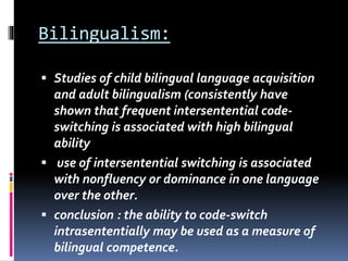 Bilingualism:
 Studies of child bilingual language acquisition
and adult bilingualism (consistently have
shown that frequent intersentential code-
switching is associated with high bilingual
ability
 use of intersentential switching is associated
with nonfluency or dominance in one language
over the other.
 conclusion : the ability to code-switch
intrasententially may be used as a measure of
bilingual competence.
 