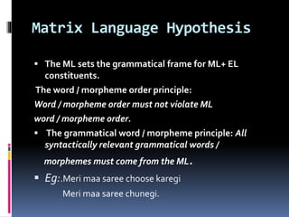 Matrix Language Hypothesis
 The ML sets the grammatical frame for ML+ EL
constituents.
The word / morpheme order principle:
Word / morpheme order must not violate ML
word / morpheme order.
 The grammatical word / morpheme principle: All
syntactically relevant grammatical words /
morphemes must come from the ML.
 Eg:.Meri maa saree choose karegi
Meri maa saree chunegi.
 