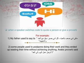  when a speaker switches code to quote a person or give a proverb
For example:
1) My father used to say to “ ‫الجد‬ ‫مع‬ ‫سهل‬ ‫يصير‬ ‫شي‬ ‫كل‬ ، ‫بالحياه‬ ‫صعب‬ ‫شي‬ ‫مافي‬
‫واالجتهاد‬”
2) some people used to postpone doing their work and they ended
up wasting their time without achieving anything. Arabic proverb said
“‫الغد‬ ‫الى‬ ‫اليوم‬ ‫عمل‬ ‫تؤجل‬ ‫”ال‬
 