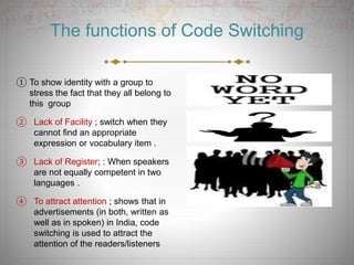 The functions of Code Switching
① To show identity with a group to
stress the fact that they all belong to
this group
② Lack of Facility ; switch when they
cannot find an appropriate
expression or vocabulary item .
③ Lack of Register; : When speakers
are not equally competent in two
languages .
④ To attract attention ; shows that in
advertisements (in both, written as
well as in spoken) in India, code
switching is used to attract the
attention of the readers/listeners
 