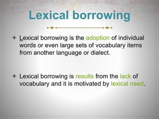 Lexical borrowing
 Lexical borrowing is the adoption of individual
words or even large sets of vocabulary items
from another language or dialect.
 Lexical borrowing is results from the lack of
vocabulary and it is motivated by lexical need.
 