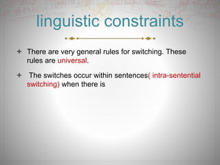 linguistic constraints
 There are very general rules for switching. These
rules are universal.
 The switches occur within sentences( intra-sentential
switching) when there is
 
