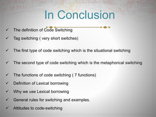 In Conclusion
 The definition of Code Switching
 Tag switching ( very short switches)
 The first type of code switching which is the situational switching
 The second type of code switching which is the metaphorical switching
 The functions of code switching ( 7 functions)
 Definition of Lexical borrowing
 Why we use Lexical borrowing
 General rules for switching and examples.
 Attitudes to code-switching
 