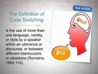 The Definition of
Code Switching
is the use of more than
one language, variety,
or style by a speaker
within an utterance or
discourse, or between
different interlocutors
or situations (Romaine,
1992:110).
 