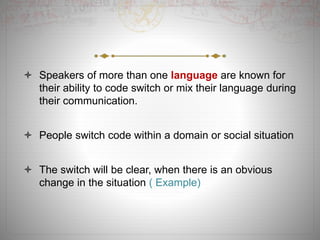  Speakers of more than one language are known for
their ability to code switch or mix their language during
their communication.
 People switch code within a domain or social situation
 The switch will be clear, when there is an obvious
change in the situation ( Example)
 