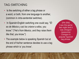 TAG-SWITCHING
• Is the switching of either a tag phrase or
a word, or both, from one language to another,
(common in intra-sentential switches).
• In Spanish-English switching one could say, "Él
es de México y así los criaron a ellos, you
know." ("He's from Mexico, and they raise them
like that, you know.")
• The example below is speaking Spanish but at
the end of his/her sentence decides to use a tag
phrase which is ‘you know’.
SPA-ENG
I saw the game
last night and it
was chingon!
(awesome)
Chingon is
popular Spanish
tag phrase.
 