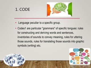 1. CODE
• Language peculiar to a specific group.
• Codes are particular "grammars" of specific tongues: rules for
constructing and deriving words and sentences, inventories
of sounds to convey meaning, rules for uttering those
sounds, rules for translating those sounds into graphic
symbols (writing) etc.
 