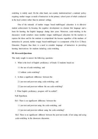 switching is widely used. On the other hand, our country institutionalized a national policy
requiring mother tongue as mode of instruction in the primary school years of which conducted
in the local context rather than its national settings.
One of the rationale of mother tongue based multilingual education is to alleviate
student achievement by focusing the cognitive development in a learner first language and a
basis for learning the English language during later years. Moreover, code-witching in the
discussion would somehow mean monther tongue multilingual education for the teachers to
express the ideas and for the students to comprehend the lessons regardless of the medium of
instruction.At present, mother tongue based-multilingual is a component of the K to 12 Basic
Education Program thus there is a need to consider language of instruction in providing
learning interventions for students including code-switching
III. Research Questions
This study sought to answer the following questions:
1. What is the level of English proficiency of Grade 12 students based on:
1.1 the use of code-switching; and
1.2 without code-switching?
2. Is there a significant difference between the:
2.1 pre-test and post-test using code-switching; and
2.2 pre-test and post-test without the use code-switching?
3. What English proficiency program will be crafted?
Null Hypothesis
Ho1: There is no significantt difference between the:
1.1 pre-test and post-test using the code-switching, and
1.2 pre-test and post-test without using the code-switching?
Ho2: There is no significantt different between the post-test results of not using and using
code-switching in the classroom discussion.
 