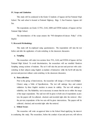 IV. Scope and Limitation
This study will be conducted to the Grade 12 students of Agusan del Sur National High
School. The said school is located at National Highway, Brgy. 5, San Francisco Agusan del
Sur.
The respondents are Grade 12 TVL, GAS, ABM and STEM students of Agusan del Sur
National High School.
The determination of the scope ensures the “NO-disruption-of-classes Policy” of the
DepEd.
V. Research Methodology
This study will be employed using questionnaires. The respondents will take the test
before and after the application of code-switching in the classroom discussion.
a. Sampling
The researchers will select two sections from TVL, GAS, and STEM of Agusan del Sur
National High School. To avoid discrimination, the researchers will use stratified Random
Sampling among sections of students. The set A will take the pre-test and post test with code-
switching in their subjects using English as medium of instruction while the Set B will take the
pre-test and post-test without code-switching in the classroom discussion.
b. Data collection
Prior to the giving of interventions, the researcher will design a 15-item test (Multiple
Choice) using a Table of Specifications. The test will undergo face and content
validation by three English teachers to ensure its validity. The test will undergo a
reliability test. The Reliability test is necessary to ensure that the test is within the range
of the target respondents. The said test will be given to both sets of respondents as pre-
test, the papers will be collected, checked, and recorded right after the retrieval. After
the pre-test, respondents of the two sets will be given interventions. The papers will be
collected, checked, and recorded right after the retrieval.
c. Ethical Issues
The researches will write an approval letter to the School Head signifying his interest
in conducting this study. The researchers, before the conduct of pre and post-rest, will inform
 