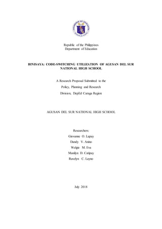 Republic of the Philippines
Department of Education
BINISAYA: CODE-SWITCHING UTILIZATION OF AGUSAN DEL SUR
NATIONAL HIGH SCHOOL
A Research Proposal Submitted to the
Policy, Planning and Research
Division, DepEd Caraga Region
AGUSAN DEL SUR NATIONAL HIGH SCHOOL
Researchers:
Giovanne O. Lapay
Dandy V. Anino
Welgie M. Eva
Manilyn D. Catipay
Ruvelyn C. Layno
July 2018
 