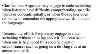 Clarification: A speaker may engage in code-switching
when listeners have difficulty comprehending specific
words or concepts initially, or when the speaker does
not know or remember the appropriate words in one of
the languages.
Unconscious effort: People may engage in code-
switching without thinking about it. This can occur
when one is frightened by a specific event or
circumstances such as going on a thrilling ride at an
amusement park.
 
