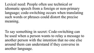 Lexical need: People often use technical or
idiomatic speech from a foreign or non-primary
language; code-switching occurs when translating
such words or phrases could distort the precise
meaning.
To say something in secret: Code-switching can
be used when a person wants to relay a message to
another person with the intention that no one else
around them can understand if they converse in
another language.
 
