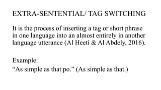 EXTRA-SENTENTIAL/ TAG SWITCHING
It is the process of inserting a tag or short phrase
in one language into an almost entirely in another
language utterance (Al Heeti & Al Abdely, 2016).
Example:
“As simple as that po.” (As simple as that.)
 