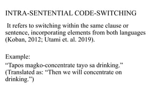 INTRA-SENTENTIAL CODE-SWITCHING
It refers to switching within the same clause or
sentence, incorporating elements from both languages
(Koban, 2012; Utami et. al. 2019).
Example:
“Tapos magko-concentrate tayo sa drinking.”
(Translated as: “Then we will concentrate on
drinking.”)
 