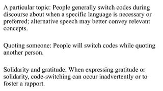 A particular topic: People generally switch codes during
discourse about when a specific language is necessary or
preferred; alternative speech may better convey relevant
concepts.
Quoting someone: People will switch codes while quoting
another person.
Solidarity and gratitude: When expressing gratitude or
solidarity, code-switching can occur inadvertently or to
foster a rapport.
 