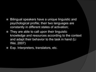  Bilingual speakers have a unique linguistic and
psychological profile; their two languages are
constantly in different states of activation;
 They are able to call upon their linguistic
knowledge and resources according to the context
and adapt their behavior to the task in hand (Li
Wei, 2007)
 Exp. Interpreters, translators, etc.
 