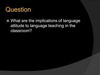 Question
 What are the implications of language
attitude to language teaching in the
classroom?
 
