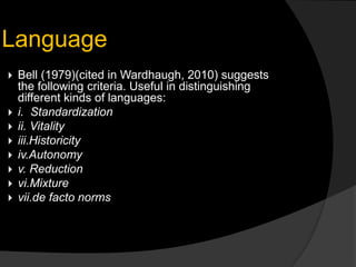  Bell (1979)(cited in Wardhaugh, 2010) suggests
the following criteria. Useful in distinguishing
different kinds of languages:
 i. Standardization
 ii. Vitality
 iii.Historicity
 iv.Autonomy
 v. Reduction
 vi.Mixture
 vii.de facto norms
Language
 