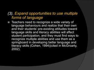 (3). Expand opportunities to use multiple
forms of language
 Teachers need to recognize a wide variety of
language behaviours and realize that their own
and their students’ pre-existing attitudes toward
language skills and literacy abilities will affect
student participation, and they must find ways to
recognize multiple abilities and use them as a
springboard in developing better language and
literacy skills (Cohen, 1994)(cited in McGroarty,
2002).
 