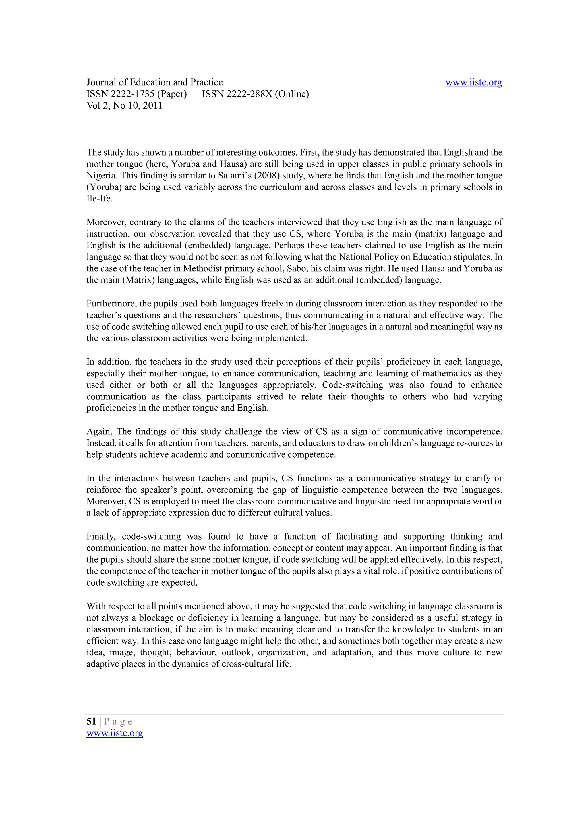 Journal of Education and Practice                                                                 www.iiste.org
ISSN 2222-1735 (Paper) ISSN 2222-288X (Online)
Vol 2, No 10, 2011



The study has shown a number of interesting outcomes. First, the study has demonstrated that English and the
mother tongue (here, Yoruba and Hausa) are still being used in upper classes in public primary schools in
Nigeria. This finding is similar to Salami’s (2008) study, where he finds that English and the mother tongue
(Yoruba) are being used variably across the curriculum and across classes and levels in primary schools in
Ile-Ife.

Moreover, contrary to the claims of the teachers interviewed that they use English as the main language of
instruction, our observation revealed that they use CS, where Yoruba is the main (matrix) language and
English is the additional (embedded) language. Perhaps these teachers claimed to use English as the main
language so that they would not be seen as not following what the National Policy on Education stipulates. In
the case of the teacher in Methodist primary school, Sabo, his claim was right. He used Hausa and Yoruba as
the main (Matrix) languages, while English was used as an additional (embedded) language.

Furthermore, the pupils used both languages freely in during classroom interaction as they responded to the
teacher’s questions and the researchers’ questions, thus communicating in a natural and effective way. The
use of code switching allowed each pupil to use each of his/her languages in a natural and meaningful way as
the various classroom activities were being implemented.

In addition, the teachers in the study used their perceptions of their pupils’ proficiency in each language,
especially their mother tongue, to enhance communication, teaching and learning of mathematics as they
used either or both or all the languages appropriately. Code-switching was also found to enhance
communication as the class participants strived to relate their thoughts to others who had varying
proficiencies in the mother tongue and English.

Again, The findings of this study challenge the view of CS as a sign of communicative incompetence.
Instead, it calls for attention from teachers, parents, and educators to draw on children’s language resources to
help students achieve academic and communicative competence.

In the interactions between teachers and pupils, CS functions as a communicative strategy to clarify or
reinforce the speaker’s point, overcoming the gap of linguistic competence between the two languages.
Moreover, CS is employed to meet the classroom communicative and linguistic need for appropriate word or
a lack of appropriate expression due to different cultural values.

Finally, code-switching was found to have a function of facilitating and supporting thinking and
communication, no matter how the information, concept or content may appear. An important finding is that
the pupils should share the same mother tongue, if code switching will be applied effectively. In this respect,
the competence of the teacher in mother tongue of the pupils also plays a vital role, if positive contributions of
code switching are expected.

With respect to all points mentioned above, it may be suggested that code switching in language classroom is
not always a blockage or deficiency in learning a language, but may be considered as a useful strategy in
classroom interaction, if the aim is to make meaning clear and to transfer the knowledge to students in an
efficient way. In this case one language might help the other, and sometimes both together may create a new
idea, image, thought, behaviour, outlook, organization, and adaptation, and thus move culture to new
adaptive places in the dynamics of cross-cultural life.




51 | P a g e
www.iiste.org
 