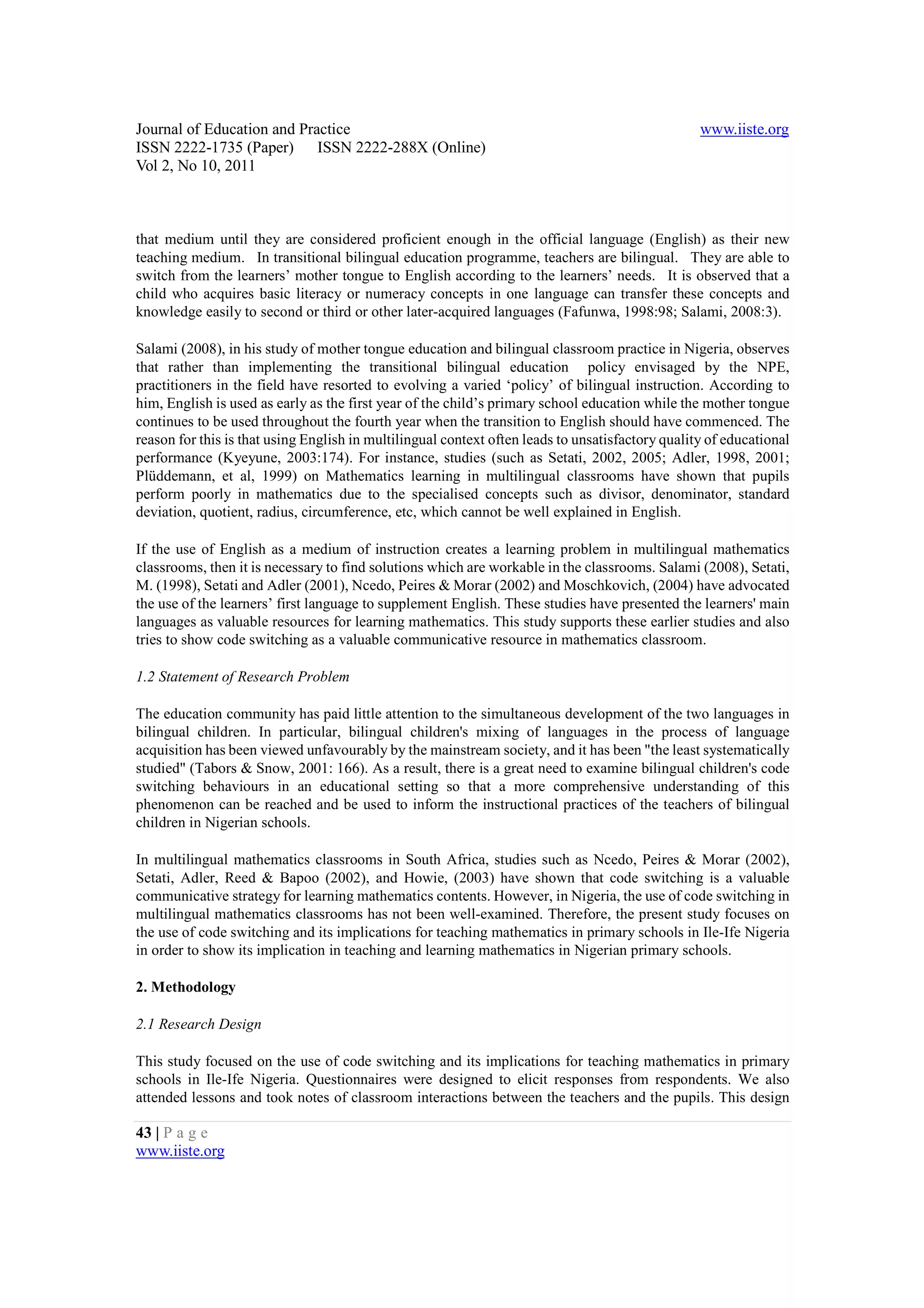 Journal of Education and Practice                                                                 www.iiste.org
ISSN 2222-1735 (Paper) ISSN 2222-288X (Online)
Vol 2, No 10, 2011



that medium until they are considered proficient enough in the official language (English) as their new
teaching medium. In transitional bilingual education programme, teachers are bilingual. They are able to
switch from the learners’ mother tongue to English according to the learners’ needs. It is observed that a
child who acquires basic literacy or numeracy concepts in one language can transfer these concepts and
knowledge easily to second or third or other later-acquired languages (Fafunwa, 1998:98; Salami, 2008:3).

Salami (2008), in his study of mother tongue education and bilingual classroom practice in Nigeria, observes
that rather than implementing the transitional bilingual education policy envisaged by the NPE,
practitioners in the field have resorted to evolving a varied ‘policy’ of bilingual instruction. According to
him, English is used as early as the first year of the child’s primary school education while the mother tongue
continues to be used throughout the fourth year when the transition to English should have commenced. The
reason for this is that using English in multilingual context often leads to unsatisfactory quality of educational
performance (Kyeyune, 2003:174). For instance, studies (such as Setati, 2002, 2005; Adler, 1998, 2001;
Plüddemann, et al, 1999) on Mathematics learning in multilingual classrooms have shown that pupils
perform poorly in mathematics due to the specialised concepts such as divisor, denominator, standard
deviation, quotient, radius, circumference, etc, which cannot be well explained in English.

If the use of English as a medium of instruction creates a learning problem in multilingual mathematics
classrooms, then it is necessary to find solutions which are workable in the classrooms. Salami (2008), Setati,
M. (1998), Setati and Adler (2001), Ncedo, Peires & Morar (2002) and Moschkovich, (2004) have advocated
the use of the learners’ first language to supplement English. These studies have presented the learners' main
languages as valuable resources for learning mathematics. This study supports these earlier studies and also
tries to show code switching as a valuable communicative resource in mathematics classroom.

1.2 Statement of Research Problem

The education community has paid little attention to the simultaneous development of the two languages in
bilingual children. In particular, bilingual children's mixing of languages in the process of language
acquisition has been viewed unfavourably by the mainstream society, and it has been "the least systematically
studied" (Tabors & Snow, 2001: 166). As a result, there is a great need to examine bilingual children's code
switching behaviours in an educational setting so that a more comprehensive understanding of this
phenomenon can be reached and be used to inform the instructional practices of the teachers of bilingual
children in Nigerian schools.

In multilingual mathematics classrooms in South Africa, studies such as Ncedo, Peires & Morar (2002),
Setati, Adler, Reed & Bapoo (2002), and Howie, (2003) have shown that code switching is a valuable
communicative strategy for learning mathematics contents. However, in Nigeria, the use of code switching in
multilingual mathematics classrooms has not been well-examined. Therefore, the present study focuses on
the use of code switching and its implications for teaching mathematics in primary schools in Ile-Ife Nigeria
in order to show its implication in teaching and learning mathematics in Nigerian primary schools.

2. Methodology

2.1 Research Design

This study focused on the use of code switching and its implications for teaching mathematics in primary
schools in Ile-Ife Nigeria. Questionnaires were designed to elicit responses from respondents. We also
attended lessons and took notes of classroom interactions between the teachers and the pupils. This design

43 | P a g e
www.iiste.org
 