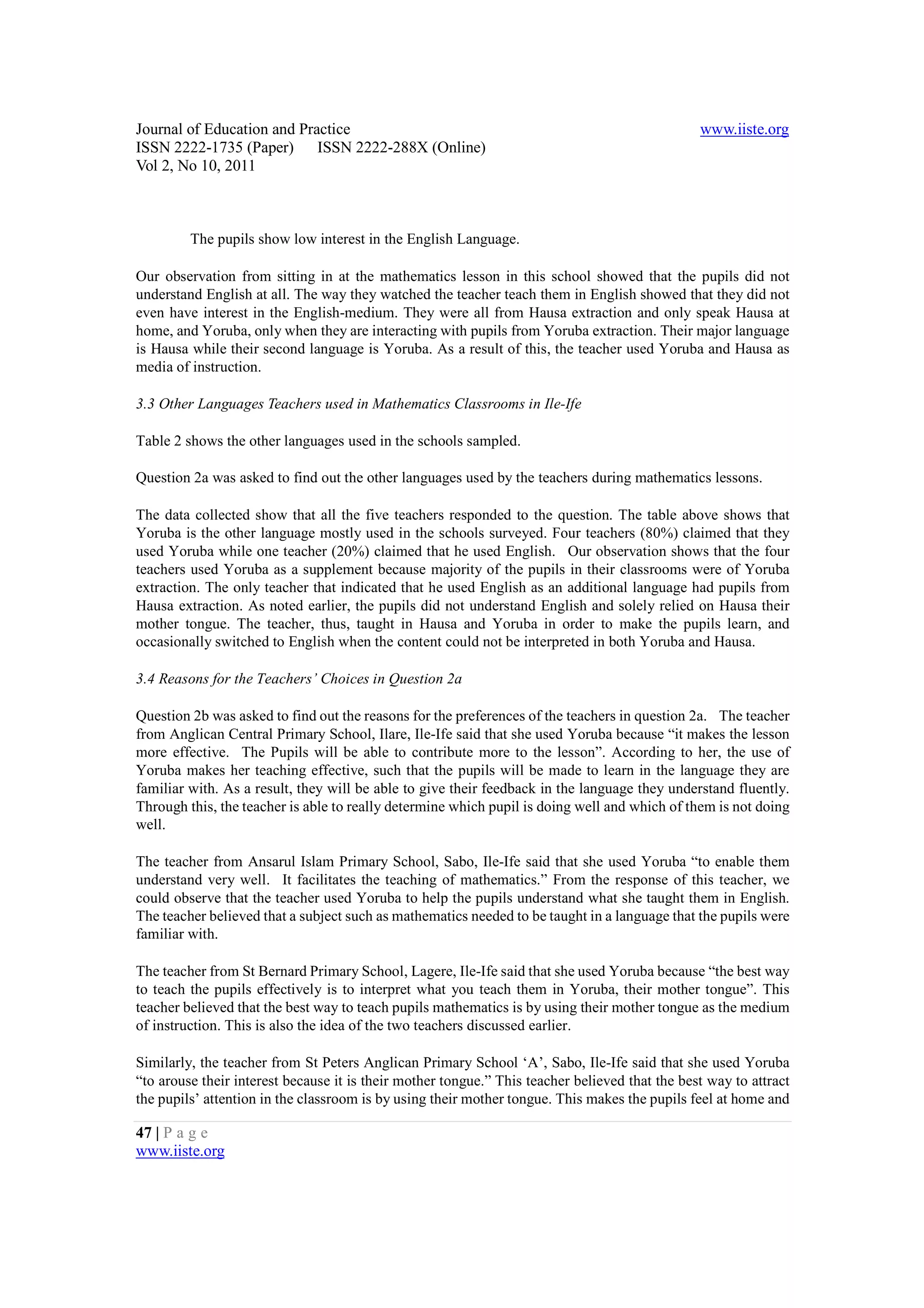 Journal of Education and Practice                                                               www.iiste.org
ISSN 2222-1735 (Paper) ISSN 2222-288X (Online)
Vol 2, No 10, 2011



         The pupils show low interest in the English Language.

Our observation from sitting in at the mathematics lesson in this school showed that the pupils did not
understand English at all. The way they watched the teacher teach them in English showed that they did not
even have interest in the English-medium. They were all from Hausa extraction and only speak Hausa at
home, and Yoruba, only when they are interacting with pupils from Yoruba extraction. Their major language
is Hausa while their second language is Yoruba. As a result of this, the teacher used Yoruba and Hausa as
media of instruction.

3.3 Other Languages Teachers used in Mathematics Classrooms in Ile-Ife

Table 2 shows the other languages used in the schools sampled.

Question 2a was asked to find out the other languages used by the teachers during mathematics lessons.

The data collected show that all the five teachers responded to the question. The table above shows that
Yoruba is the other language mostly used in the schools surveyed. Four teachers (80%) claimed that they
used Yoruba while one teacher (20%) claimed that he used English. Our observation shows that the four
teachers used Yoruba as a supplement because majority of the pupils in their classrooms were of Yoruba
extraction. The only teacher that indicated that he used English as an additional language had pupils from
Hausa extraction. As noted earlier, the pupils did not understand English and solely relied on Hausa their
mother tongue. The teacher, thus, taught in Hausa and Yoruba in order to make the pupils learn, and
occasionally switched to English when the content could not be interpreted in both Yoruba and Hausa.

3.4 Reasons for the Teachers’ Choices in Question 2a

Question 2b was asked to find out the reasons for the preferences of the teachers in question 2a. The teacher
from Anglican Central Primary School, Ilare, Ile-Ife said that she used Yoruba because “it makes the lesson
more effective. The Pupils will be able to contribute more to the lesson”. According to her, the use of
Yoruba makes her teaching effective, such that the pupils will be made to learn in the language they are
familiar with. As a result, they will be able to give their feedback in the language they understand fluently.
Through this, the teacher is able to really determine which pupil is doing well and which of them is not doing
well.

The teacher from Ansarul Islam Primary School, Sabo, Ile-Ife said that she used Yoruba “to enable them
understand very well. It facilitates the teaching of mathematics.” From the response of this teacher, we
could observe that the teacher used Yoruba to help the pupils understand what she taught them in English.
The teacher believed that a subject such as mathematics needed to be taught in a language that the pupils were
familiar with.

The teacher from St Bernard Primary School, Lagere, Ile-Ife said that she used Yoruba because “the best way
to teach the pupils effectively is to interpret what you teach them in Yoruba, their mother tongue”. This
teacher believed that the best way to teach pupils mathematics is by using their mother tongue as the medium
of instruction. This is also the idea of the two teachers discussed earlier.

Similarly, the teacher from St Peters Anglican Primary School ‘A’, Sabo, Ile-Ife said that she used Yoruba
“to arouse their interest because it is their mother tongue.” This teacher believed that the best way to attract
the pupils’ attention in the classroom is by using their mother tongue. This makes the pupils feel at home and

47 | P a g e
www.iiste.org
 