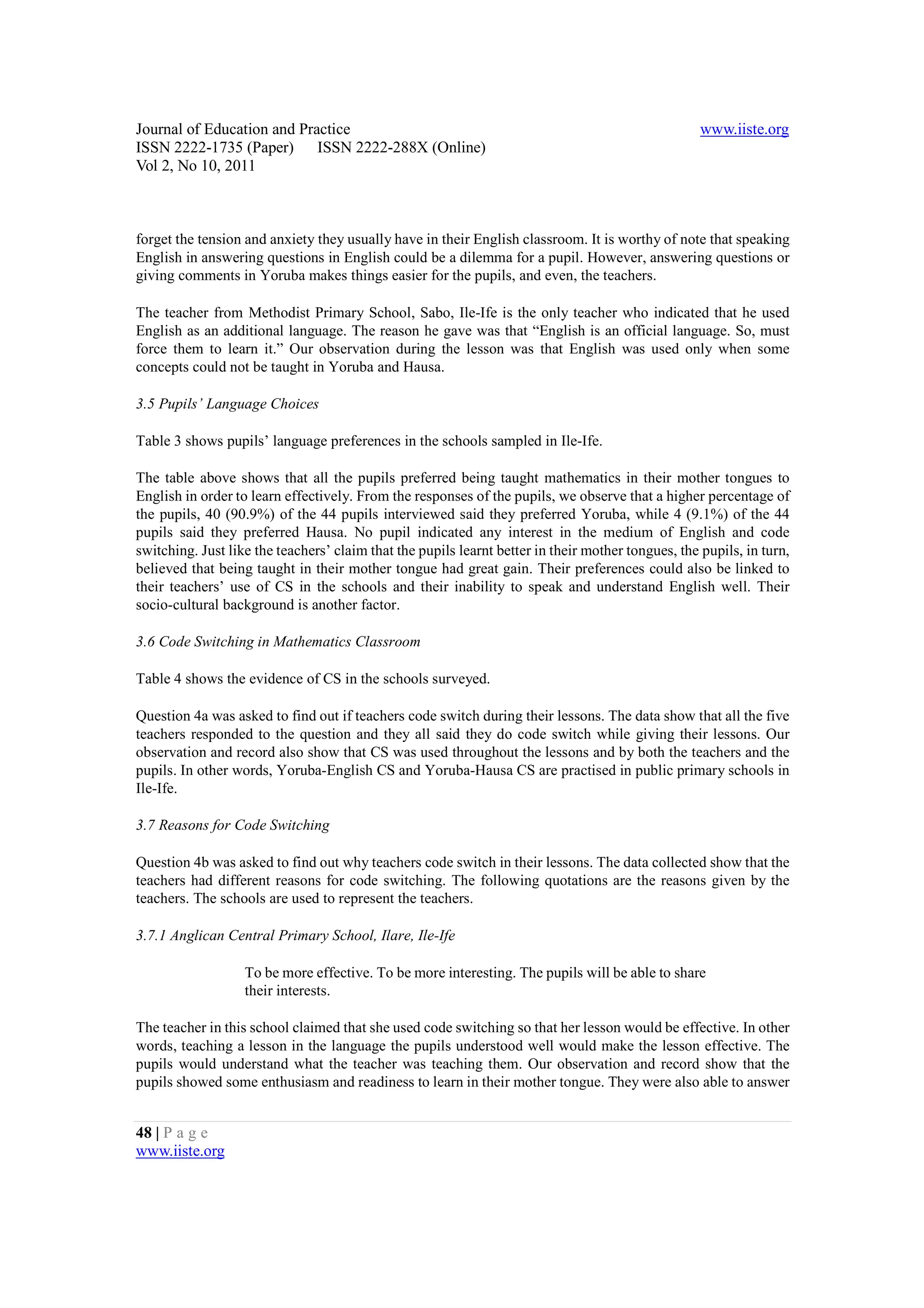 Journal of Education and Practice                                                                   www.iiste.org
ISSN 2222-1735 (Paper) ISSN 2222-288X (Online)
Vol 2, No 10, 2011



forget the tension and anxiety they usually have in their English classroom. It is worthy of note that speaking
English in answering questions in English could be a dilemma for a pupil. However, answering questions or
giving comments in Yoruba makes things easier for the pupils, and even, the teachers.

The teacher from Methodist Primary School, Sabo, Ile-Ife is the only teacher who indicated that he used
English as an additional language. The reason he gave was that “English is an official language. So, must
force them to learn it.” Our observation during the lesson was that English was used only when some
concepts could not be taught in Yoruba and Hausa.

3.5 Pupils’ Language Choices

Table 3 shows pupils’ language preferences in the schools sampled in Ile-Ife.

The table above shows that all the pupils preferred being taught mathematics in their mother tongues to
English in order to learn effectively. From the responses of the pupils, we observe that a higher percentage of
the pupils, 40 (90.9%) of the 44 pupils interviewed said they preferred Yoruba, while 4 (9.1%) of the 44
pupils said they preferred Hausa. No pupil indicated any interest in the medium of English and code
switching. Just like the teachers’ claim that the pupils learnt better in their mother tongues, the pupils, in turn,
believed that being taught in their mother tongue had great gain. Their preferences could also be linked to
their teachers’ use of CS in the schools and their inability to speak and understand English well. Their
socio-cultural background is another factor.

3.6 Code Switching in Mathematics Classroom

Table 4 shows the evidence of CS in the schools surveyed.

Question 4a was asked to find out if teachers code switch during their lessons. The data show that all the five
teachers responded to the question and they all said they do code switch while giving their lessons. Our
observation and record also show that CS was used throughout the lessons and by both the teachers and the
pupils. In other words, Yoruba-English CS and Yoruba-Hausa CS are practised in public primary schools in
Ile-Ife.

3.7 Reasons for Code Switching

Question 4b was asked to find out why teachers code switch in their lessons. The data collected show that the
teachers had different reasons for code switching. The following quotations are the reasons given by the
teachers. The schools are used to represent the teachers.

3.7.1 Anglican Central Primary School, Ilare, Ile-Ife

                   To be more effective. To be more interesting. The pupils will be able to share
                   their interests.

The teacher in this school claimed that she used code switching so that her lesson would be effective. In other
words, teaching a lesson in the language the pupils understood well would make the lesson effective. The
pupils would understand what the teacher was teaching them. Our observation and record show that the
pupils showed some enthusiasm and readiness to learn in their mother tongue. They were also able to answer


48 | P a g e
www.iiste.org
 