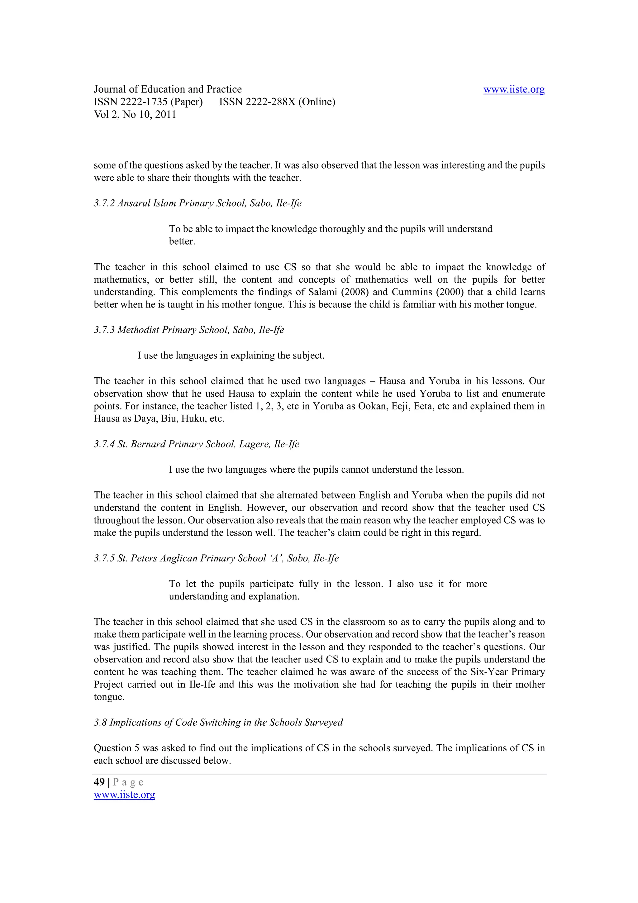 Journal of Education and Practice                                                              www.iiste.org
ISSN 2222-1735 (Paper) ISSN 2222-288X (Online)
Vol 2, No 10, 2011



some of the questions asked by the teacher. It was also observed that the lesson was interesting and the pupils
were able to share their thoughts with the teacher.

3.7.2 Ansarul Islam Primary School, Sabo, Ile-Ife

                  To be able to impact the knowledge thoroughly and the pupils will understand
                  better.

The teacher in this school claimed to use CS so that she would be able to impact the knowledge of
mathematics, or better still, the content and concepts of mathematics well on the pupils for better
understanding. This complements the findings of Salami (2008) and Cummins (2000) that a child learns
better when he is taught in his mother tongue. This is because the child is familiar with his mother tongue.

3.7.3 Methodist Primary School, Sabo, Ile-Ife

          I use the languages in explaining the subject.

The teacher in this school claimed that he used two languages – Hausa and Yoruba in his lessons. Our
observation show that he used Hausa to explain the content while he used Yoruba to list and enumerate
points. For instance, the teacher listed 1, 2, 3, etc in Yoruba as Ookan, Eeji, Eeta, etc and explained them in
Hausa as Daya, Biu, Huku, etc.

3.7.4 St. Bernard Primary School, Lagere, Ile-Ife

                  I use the two languages where the pupils cannot understand the lesson.

The teacher in this school claimed that she alternated between English and Yoruba when the pupils did not
understand the content in English. However, our observation and record show that the teacher used CS
throughout the lesson. Our observation also reveals that the main reason why the teacher employed CS was to
make the pupils understand the lesson well. The teacher’s claim could be right in this regard.

3.7.5 St. Peters Anglican Primary School ‘A’, Sabo, Ile-Ife

                  To let the pupils participate fully in the lesson. I also use it for more
                  understanding and explanation.

The teacher in this school claimed that she used CS in the classroom so as to carry the pupils along and to
make them participate well in the learning process. Our observation and record show that the teacher’s reason
was justified. The pupils showed interest in the lesson and they responded to the teacher’s questions. Our
observation and record also show that the teacher used CS to explain and to make the pupils understand the
content he was teaching them. The teacher claimed he was aware of the success of the Six-Year Primary
Project carried out in Ile-Ife and this was the motivation she had for teaching the pupils in their mother
tongue.

3.8 Implications of Code Switching in the Schools Surveyed

Question 5 was asked to find out the implications of CS in the schools surveyed. The implications of CS in
each school are discussed below.

49 | P a g e
www.iiste.org
 