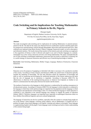Journal of Education and Practice                                                              www.iiste.org
ISSN 2222-1735 (Paper) ISSN 2222-288X (Online)
Vol 2, No 10, 2011




Code Switching and Its Implications for Teaching Mathematics
            in Primary Schools in Ile-Ife, Nigeria
                                              Olusegun Jegede
                  Department of English, Obafemi Awolowo University, Ile-Ife, Nigeria.
                        P.O. Box 44, Enuwa Post Office, Ile-Ife, Osun State, Nigeria
                                        jegedeolusegun@yahoo.com
Abstract
The study investigated code-switching and its implications for teaching Mathematics in selected primary
schools in Ile-Ife. The data for the study were obtained from five mathematics teachers and fifty pupils from
five purposively selected primary schools through ethnographic observation and structured interviews. Data
collected were analysed using Myers-Scotton’s Matrix Language Framework model, as well as descriptive
and inferential statistics. The results showed that teachers in the schools used code switching as an approach
to the acquisition of literacy in that it allowed each pupil to use each of his/her languages in a natural,
meaningful way as the various classroom activities were being implemented. The study concluded that the
use of code switching in multilingual mathematics classrooms does not result in a deficiency in learning, but
is a useful strategy in classroom interaction and efficient way of transferring knowledge to students.

Keywords: Code Switching, Mathematics, Mother Tongue, Language, Medium of Instruction, Classroom
Interaction

1. Introduction

Education serves the purpose of equipping an individual with what is necessary to be a productive member
of the society. According to Cloud, Genesee and Hamayan (2000), the central tenet of education typically
includes the imparting of knowledge. The fact that education entails the impartation of knowledge and
skills as well as awakening and developing the intellectual potentials of the learner underscores the point
that the role of language use in instruction is important. According to Kyeyune (2003:173), the
effectiveness or otherwise of the teaching-learning process at whatever level depends on whether or not
effective communication has taken place between the teacher and the learner.

The medium of instruction or the language in which education is conducted has far reaching consequences in
all educational systems. According to Cummins (2000:510), the language in which education is conducted is
the language in which basic skills and knowledge are imparted into the population and the language in which
the production and reproduction of knowledge is done. It is observed that the language in which education is
conducted is very important as the selected language may enhance or impede the quality of education
(Salami, 2008:2). Therefore, language is an important issue, especially in multilingual classrooms where we
have children from different linguistic and socio-cultural backgrounds.

The language of instruction can also be a problem, especially when the content or concepts being taught are
not in the learners’ home language. Learning certain subjects, such as Mathematics, in English may be a
problem for pupils whose home language is not English. Learning such subjects in the pupils’ home language
or supplementing English with the pupils’ home language (code switching) can lead to a better understanding
of the contents being taught.


41 | P a g e
www.iiste.org
 