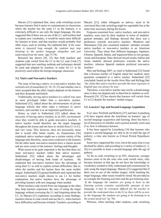 Linguistics and Literature Studies 3(6): 259-263, 2015 261
Macaro [21] explained that, since code switching occurs
because learners find it easier to communicate in classrooms
where the teacher has the same L1 as the learners, it is
extremely difficult to use only the target language. He also
suggested that if there was no use of the L1, and teachers had
to explain new vocabulary, it would be much more difficult
for learners to learn, and that teachers would probably find
other ways, such as miming. He explained that ‘if the same
mime is repeated long enough, the students may stop
listening to the spoken language altogether and just
understand from the mime’ (pp.73-74).
Research has shown [20, 22] that both teachers and
students code switch from the L1 to the L2, and, Cook [7]
suggested that new teaching methods and techniques should
be used and adopted by teachers, in order for L1 to be
positively used within the foreign language classroom.
3.2. Native and Non-native Teachers
The issue of having a native, or a non-native teacher, has
worried a lot of researchers [5, 18, 19, 21] and whether one is
more accepted than the other, largely depends on the learners
and their demands and beliefs.
Traditionally, having native teachers in a school was seen
as more privileged rather than a non-native teacher.
Sutherland [32], talked about the advertisements of private
language schools that often make a reference to native
teachers, and consider it as an important qualification.
Honey as cited in Sutherland [32] talked about the
necessity of having native teachers in an EFL environment
since they would be able to guide non-native teachers. A
native teacher would therefore use the target language
throughout the lesson and not have to switch from L1 to L2,
and vice versa. This, however, does not necessarily mean
that it would offer better results. As Zimmerman [36]
explained, native teachers might use a certain variety of the
language and, therefore, cause more confusion to the learners.
On the other hand, non-native teachers have a clearer accent
and are more aware of the learners’ feelings and thoughts.
What seems to be quite important is the fact that there are
more non-native teachers rather than native teachers.
Sutherland [32] talked about the advantages and
disadvantages of having both kinds of teachers. He
explained that non-native teachers have the advantage of
using their L1 as well to explain certain difficulties; that is,
when the teacher and the learner have the same mother
tongue. Sutherland [32] quoted Seidlhofer and explained that
non-native teachers might choose to use L1 for further
explanation, but native teachers have the advantage of
providing learners with new language when needed.
When teachers code switch from one language to the other,
they help learners experience the ease of using the target
language without overusing the L1 and forgetting about the
L2. As Macaro [21] explained, according to some findings,
teachers choose to code switch and use the L1, when learners
have difficulties and become irritated. Teachers, according to
Macaro [21], either bilinguals or natives, seem to be
convinced that code switching might be regrettable but at the
same time necessary during the lesson.
Ferguson examined how, native teachers, and non-native
teachers, were seen by their students in terms of students’
general attitudes, and findings showed that there was a
preference towards non-native teachers. Meadows and
Muramatsu [24] also examined students’ attitudes towards
native teachers or non-native teachers in an American
University. They chose four different languages, Japanese,
Chinese, Spanish, Italian, and organized them in two groups;
Asian and European. Data showed mixed results; Italian and
Asian students showed preference towards the native
teachers, whereas Spanish students preferred non-native
teachers.
Shin and Kellogg 2007, as cited in Sutherland [32] found
that a Korean teacher of English asked her students more
questions compared to a native teacher. Sutherland [32]
concluded, based on the results from Shin and Kellogg that
‘the claim that native teachers provide the most exposure to
English may not always be true’.
Therefore, a non-native teacher may not be a disadvantage
since it does not depend only to them but to students as well.
Research [24, 32] has shown that learners will switch from
L1 to L2 despite the teachers’ mother tongue.
3.3. Learners’Age and Second Language Acquisition
Ever since Penfield and Roberts [27] and later Lenneberg
[14] have argued about the timeframe on learners’ age of
second language acquisition and learning, there has been a
lot of discussion on whether such a period actually exists and,
if so, how it influences learners.
It has been argued by Lenneberg [14] that learners who
acquire a second language are able to do so until the age of
puberty; a time also known as Critical Period Hypothesis
(CPH).
Some have supported this view, but at the same time it was
declined by others; and according to a variety of studies [1, 2,
26] it is possible to learn a second language after the age of
puberty.
As far as code switching in an EFL classroom, younger
learners seem to be the ones who code switch more, only
because learners at that age do not have the knowledge or
vocabulary needed to fully understand and communicate by
only using the target language. Macaro [21] suggested that if
there was no use of the mother tongue, while teaching the
target language, other issues would be raised. He provided as
an example the listening activities and the pre-listening ones.
‘If the language the students are going to hear in the
listening activity contains considerable amounts of new
language, it may be extremely difficult for the teacher to
provide the contextual clues in the L2 as these will be as new
as the language the students are going to be listening to in
the actual aural text’ (p. 76).
Whereas, when teaching older students, code switching
 
