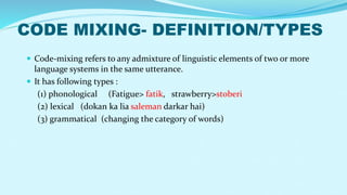 CODE MIXING- DEFINITION/TYPES
 Code-mixing refers to any admixture of linguistic elements of two or more
language systems in the same utterance.
 It has following types :
(1) phonological (Fatigue> fatik, strawberry>stoberi
(2) lexical (dokan ka lia saleman darkar hai)
(3) grammatical (changing the category of words)
 