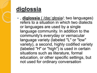 diglossia
 , diglossia ( /daɪˈɡlɒsiə/; two languages)
refers to a situation in which two dialects
or languages are used by a single
language community. In addition to the
community's everyday or vernacular
language variety (labeled "L" or "low"
variety), a second, highly codified variety
(labeled "H" or "high") is used in certain
situations such as literature, formal
education, or other specific settings, but
not used for ordinary conversation
 