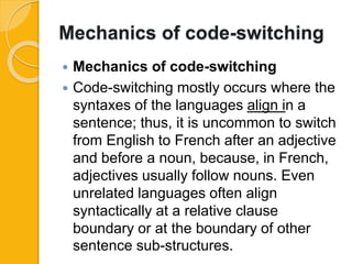 Mechanics of code-switching
 Mechanics of code-switching
 Code-switching mostly occurs where the
syntaxes of the languages align in a
sentence; thus, it is uncommon to switch
from English to French after an adjective
and before a noun, because, in French,
adjectives usually follow nouns. Even
unrelated languages often align
syntactically at a relative clause
boundary or at the boundary of other
sentence sub-structures.
 