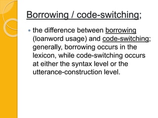 Borrowing / code-switching;
 the difference between borrowing
(loanword usage) and code-switching;
generally, borrowing occurs in the
lexicon, while code-switching occurs
at either the syntax level or the
utterance-construction level.
 