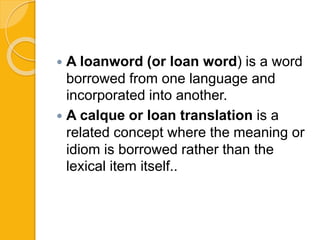  A loanword (or loan word) is a word
borrowed from one language and
incorporated into another.
 A calque or loan translation is a
related concept where the meaning or
idiom is borrowed rather than the
lexical item itself..
 