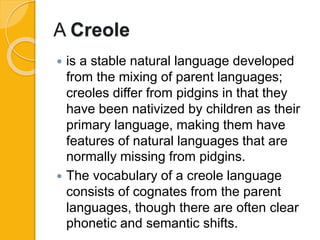A Creole
 is a stable natural language developed
from the mixing of parent languages;
creoles differ from pidgins in that they
have been nativized by children as their
primary language, making them have
features of natural languages that are
normally missing from pidgins.
 The vocabulary of a creole language
consists of cognates from the parent
languages, though there are often clear
phonetic and semantic shifts.
 