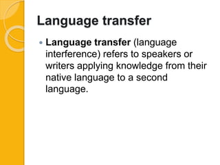 Language transfer
 Language transfer (language
interference) refers to speakers or
writers applying knowledge from their
native language to a second
language.
 