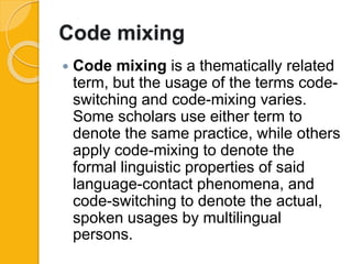 Code mixing
 Code mixing is a thematically related
term, but the usage of the terms code-
switching and code-mixing varies.
Some scholars use either term to
denote the same practice, while others
apply code-mixing to denote the
formal linguistic properties of said
language-contact phenomena, and
code-switching to denote the actual,
spoken usages by multilingual
persons.
 