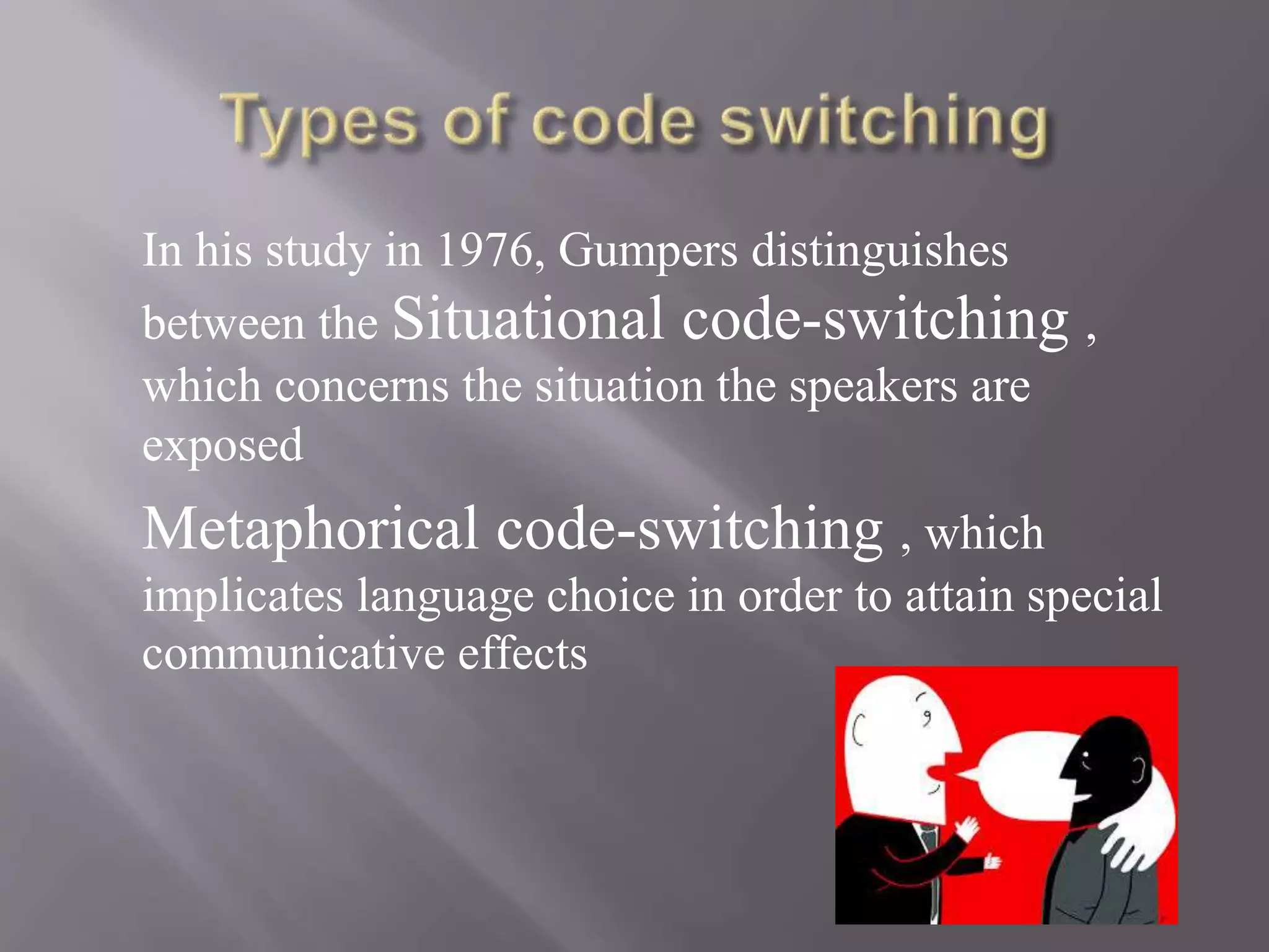In his study in 1976, Gumpers distinguishes
between the Situational code-switching ,
which concerns the situation the speakers are
exposed
Metaphorical code-switching , which
implicates language choice in order to attain special
communicative effects
 