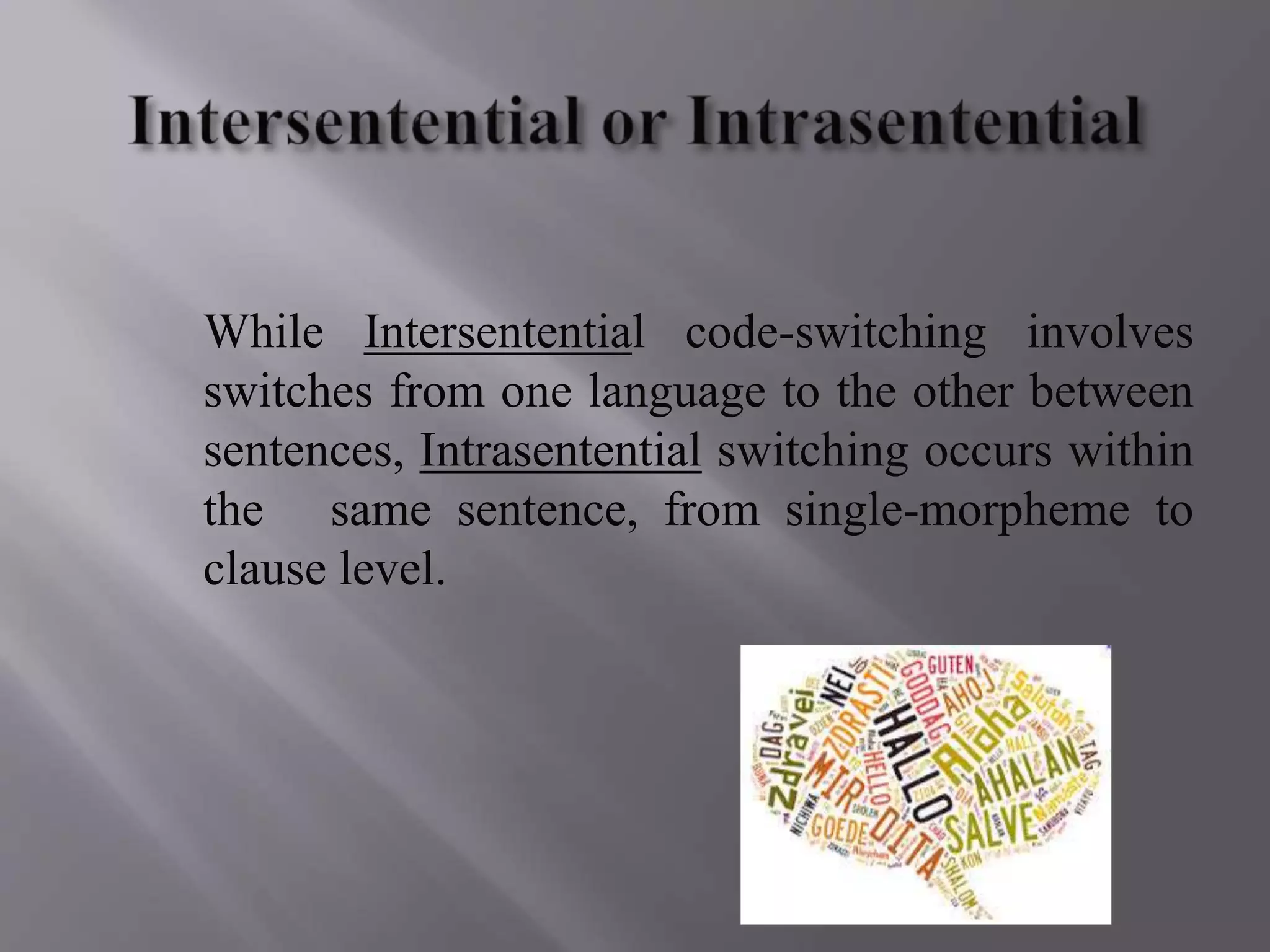 While Intersentential code-switching involves
switches from one language to the other between
sentences, Intrasentential switching occurs within
the same sentence, from single-morpheme to
clause level.
 