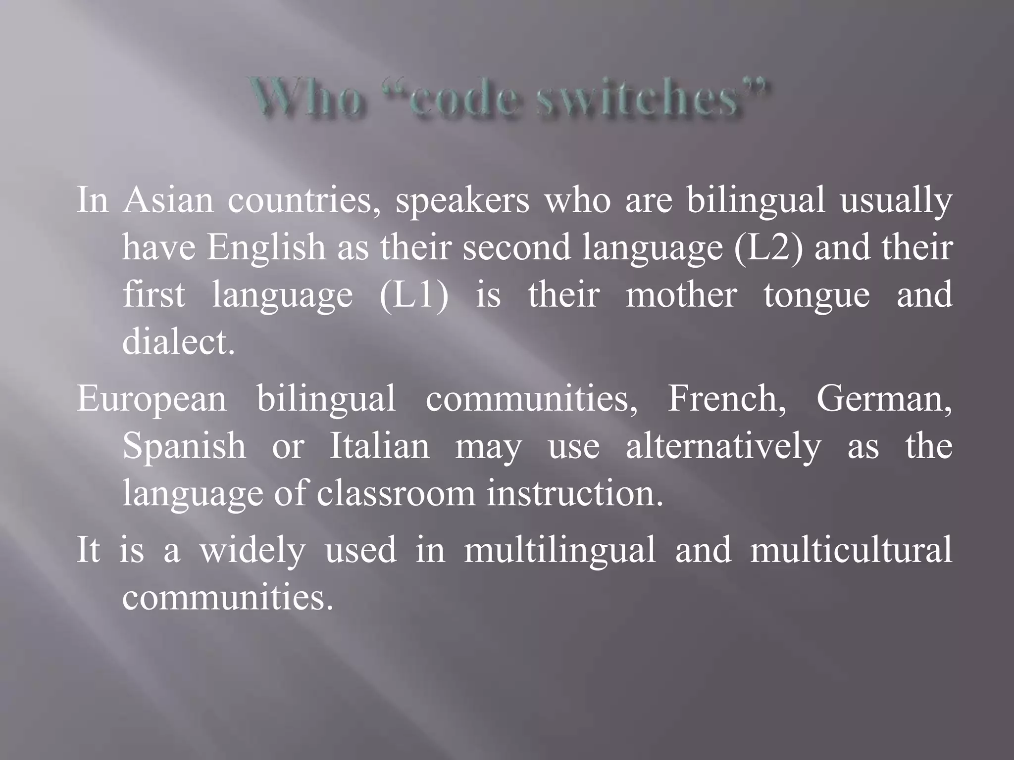 In Asian countries, speakers who are bilingual usually
have English as their second language (L2) and their
first language (L1) is their mother tongue and
dialect.
European bilingual communities, French, German,
Spanish or Italian may use alternatively as the
language of classroom instruction.
It is a widely used in multilingual and multicultural
communities.
 