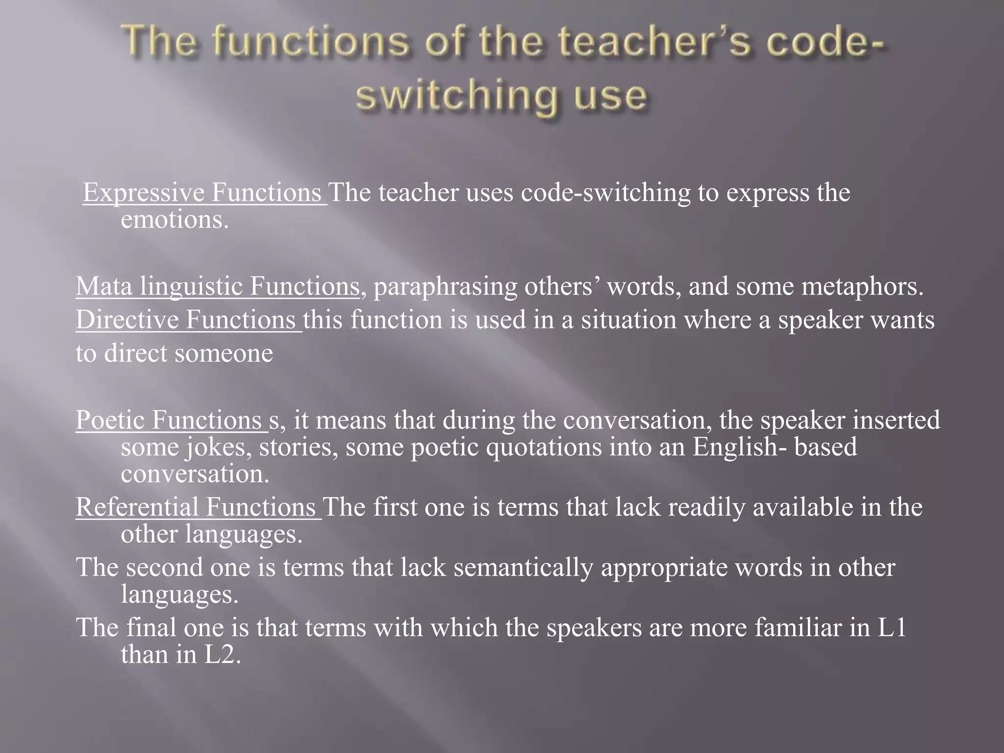 Expressive Functions The teacher uses code-switching to express the
emotions.
Mata linguistic Functions, paraphrasing others’ words, and some metaphors.
Directive Functions this function is used in a situation where a speaker wants
to direct someone
Poetic Functions s, it means that during the conversation, the speaker inserted
some jokes, stories, some poetic quotations into an English- based
conversation.
Referential Functions The first one is terms that lack readily available in the
other languages.
The second one is terms that lack semantically appropriate words in other
languages.
The final one is that terms with which the speakers are more familiar in L1
than in L2.
 