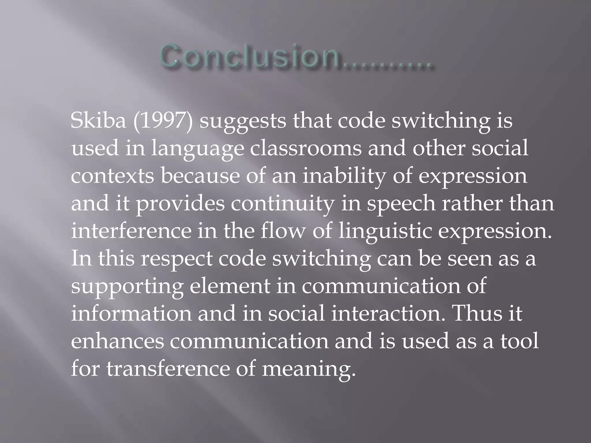 Skiba (1997) suggests that code switching is
used in language classrooms and other social
contexts because of an inability of expression
and it provides continuity in speech rather than
interference in the flow of linguistic expression.
In this respect code switching can be seen as a
supporting element in communication of
information and in social interaction. Thus it
enhances communication and is used as a tool
for transference of meaning.
 
