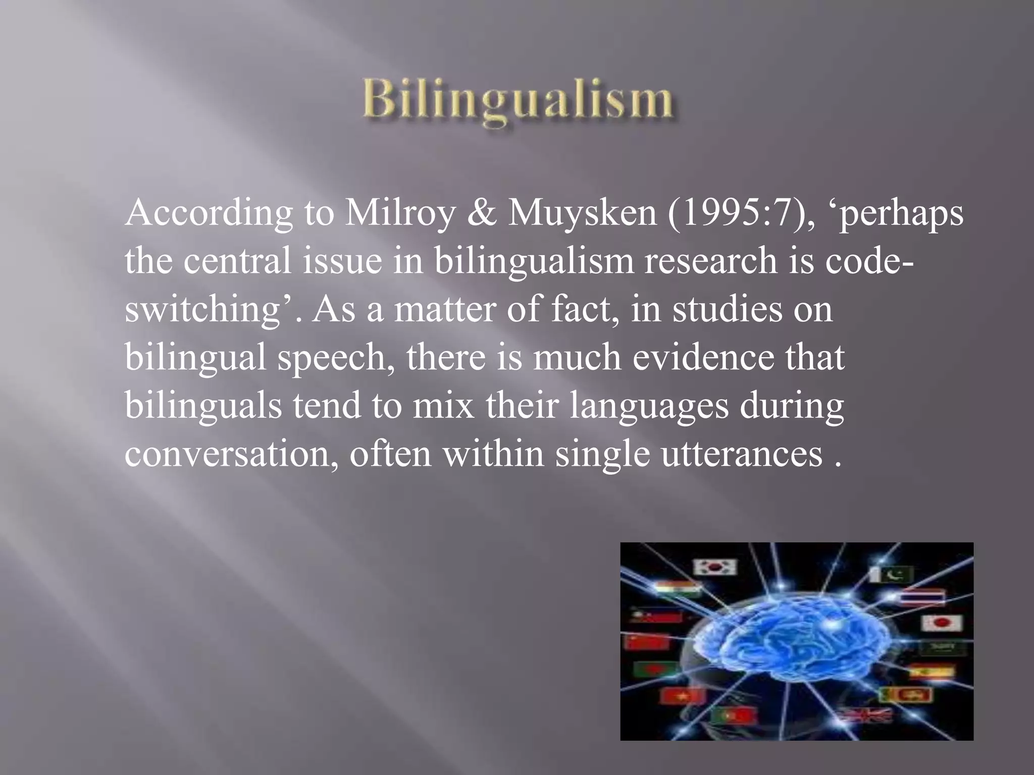According to Milroy & Muysken (1995:7), ‘perhaps
the central issue in bilingualism research is code-
switching’. As a matter of fact, in studies on
bilingual speech, there is much evidence that
bilinguals tend to mix their languages during
conversation, often within single utterances .
 