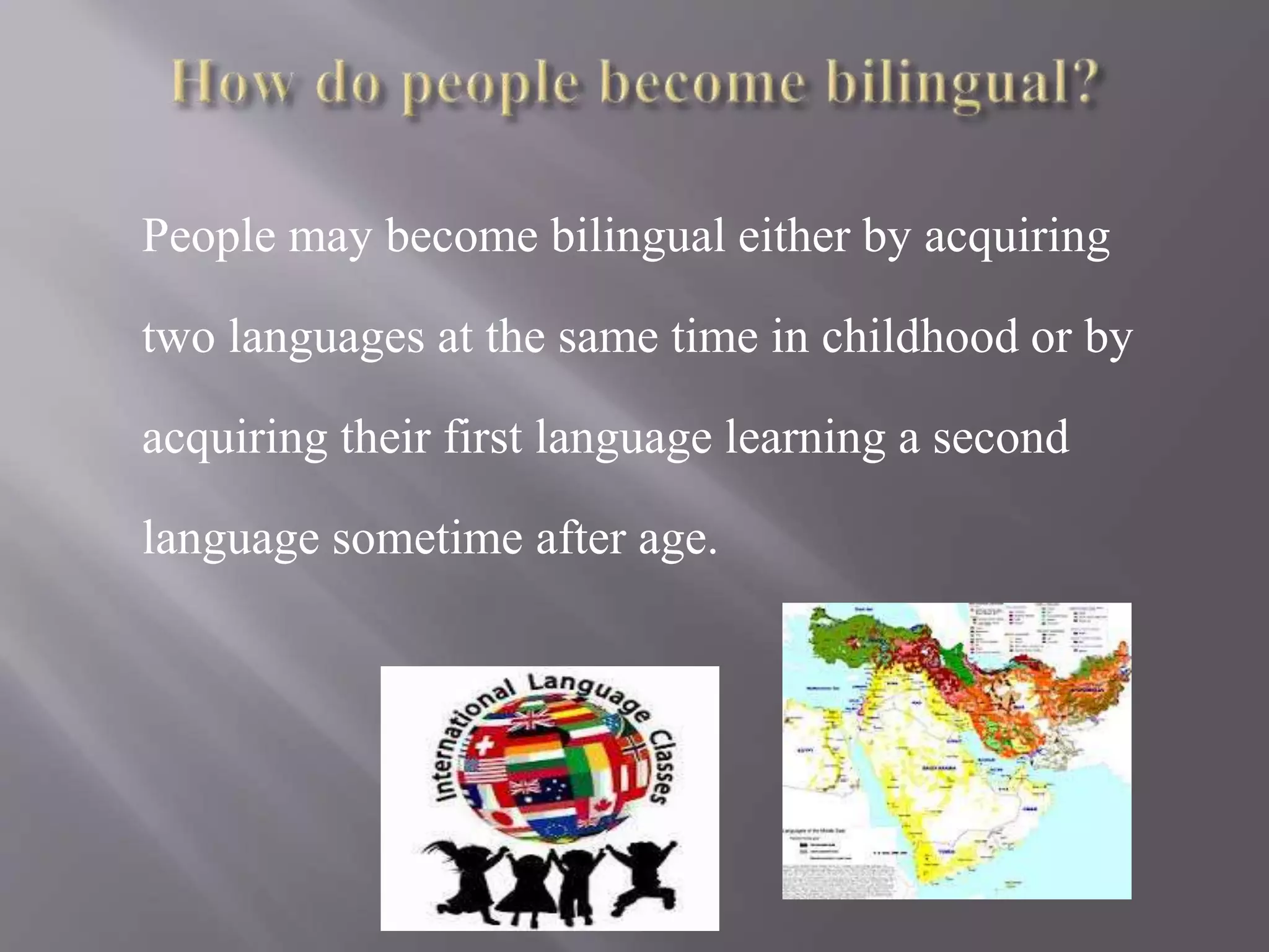 People may become bilingual either by acquiring
two languages at the same time in childhood or by
acquiring their first language learning a second
language sometime after age.
 
