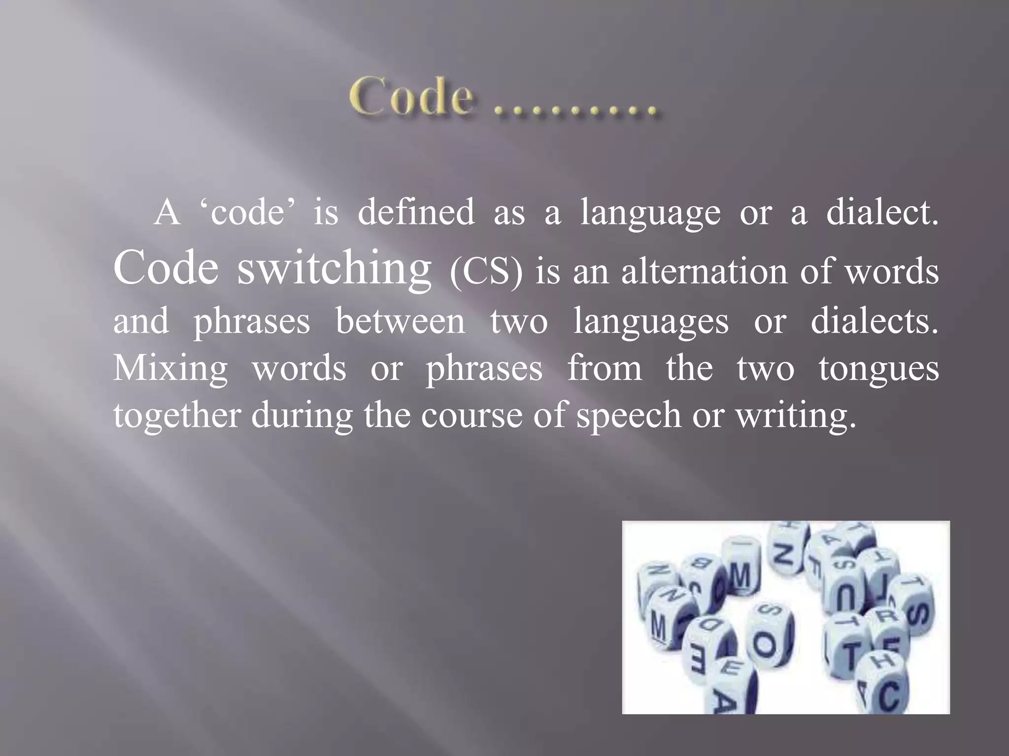 A ‘code’ is defined as a language or a dialect.
Code switching (CS) is an alternation of words
and phrases between two languages or dialects.
Mixing words or phrases from the two tongues
together during the course of speech or writing.
 